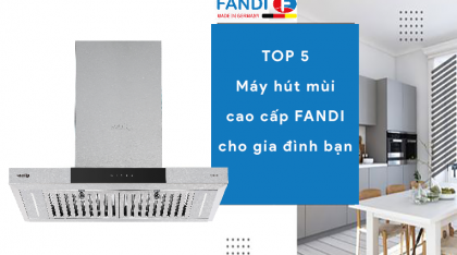 TOP 5 máy hút mùi cao cấp FANDI tốt nhất cho gia đình bạn